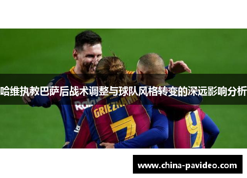 哈维执教巴萨后战术调整与球队风格转变的深远影响分析