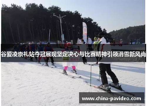 谷爱凌崇礼站夺冠展现坚定决心与比赛精神引领滑雪新风尚