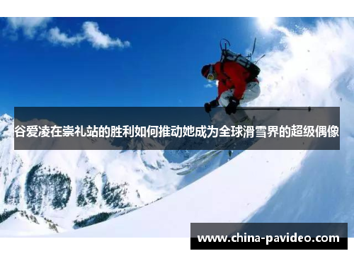 谷爱凌在崇礼站的胜利如何推动她成为全球滑雪界的超级偶像
