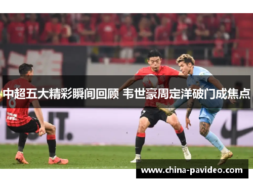 中超五大精彩瞬间回顾 韦世豪周定洋破门成焦点