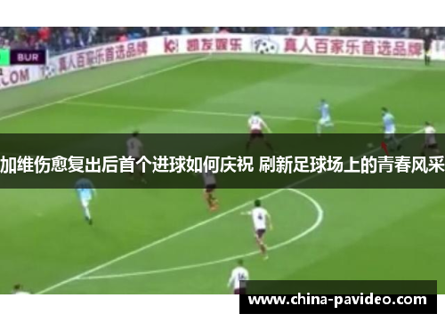加维伤愈复出后首个进球如何庆祝 刷新足球场上的青春风采