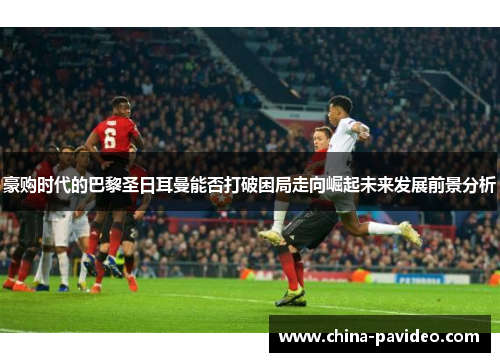 豪购时代的巴黎圣日耳曼能否打破困局走向崛起未来发展前景分析