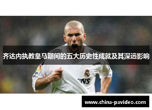 齐达内执教皇马期间的五大历史性成就及其深远影响 齐达内执教皇马期间的五大历史性成就及其深远影响