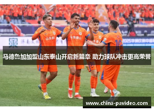 马德鲁加加盟山东泰山开启新篇章 助力球队冲击更高荣誉