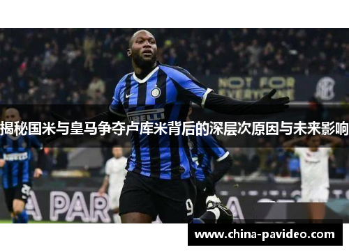 揭秘国米与皇马争夺卢库米背后的深层次原因与未来影响