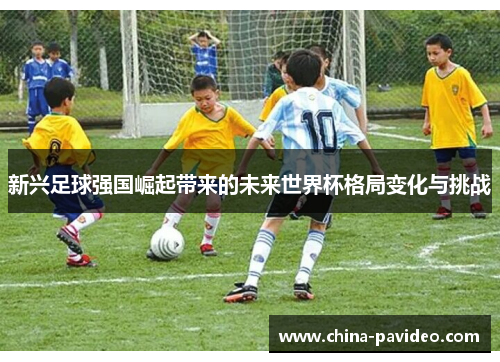 新兴足球强国崛起带来的未来世界杯格局变化与挑战 新兴足球强国崛起带来的未来世界杯格局变化与挑战