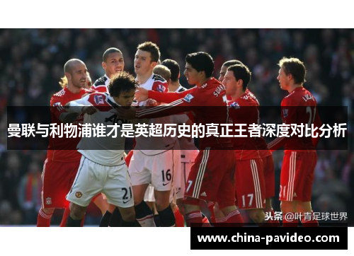 曼联与利物浦谁才是英超历史的真正王者深度对比分析