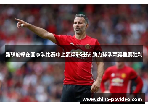 曼联前锋在国家队比赛中上演精彩进球 助力球队赢得重要胜利