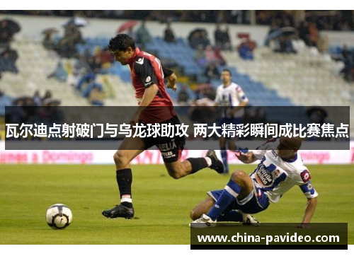 瓦尔迪点射破门与乌龙球助攻 两大精彩瞬间成比赛焦点