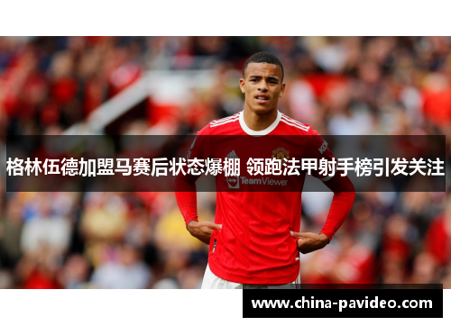 格林伍德加盟马赛后状态爆棚 领跑法甲射手榜引发关注