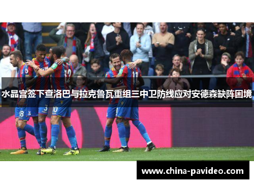 水晶宫签下查洛巴与拉克鲁瓦重组三中卫防线应对安德森缺阵困境 水晶宫签下查洛巴与拉克鲁瓦重组三中卫防线应对安德森缺阵困境